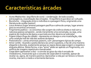 Características árcadesAureaMediocritas(equilíbrio de ouro) – condenação  de toda ousadia, extravagância, exacerbação das emoções.  O equilíbrio é que deve ser cultuado.Bucolismo  - integração entre o indivíduo e a paisagem física, originando uma literatura de caráter pastorilLocusAmenus(lugar ameno) paisagem pacífica e calma do campo, lugar ameno para os encontros amorosos.Fingimento poético – os conceitos não surgem da vivência direta e real com a natureza poesia campestre , sendo meramente uma convenção, ou seja, uma espécie de modismo de época a que todo escritor deveria se submeter. FugereUrbem(fuga da cidade) - representa um desejo e uma insatisfação, não uma condição real de vida dos autores da época.Pastoralismo – cenas amorosas pastoris, com  personagens típicos do campo.Amor cortês - Quando o poeta declara seu amor à pastora, o faz de uma maneira elegante e discreta, exatamente porque as regras desse jogo exigem o respeito à etiqueta afetiva. Desta forma, o seu "amor" pode ser apenas um fingimento, um artifício de imagens repetitivas e banalizadas.Carpe diem (aproveitar o dia) - o convite ao gozo da vida é cercado de imediatismo, mostrando que o conceito de carpe diem é mantido, apesar de revelar-se, agora, de maneira positiva: Aproveitar a vida por ser breve e o futuro incerto, mas sem o medo e o tormento barrocos.