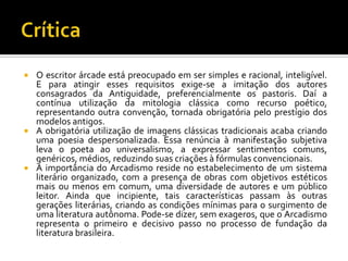 CríticaO escritor árcade está preocupado em ser simples e racional, inteligível. E para atingir esses requisitos exige-se a imitação dos autores consagrados da Antiguidade, preferencialmente os pastoris. Daí a contínua utilização da mitologia clássica como recurso poético, representando outra convenção, tornada obrigatória pelo prestígio dos modelos antigos.A obrigatória utilização de imagens clássicas tradicionais acaba criando uma poesia despersonalizada. Essa renúncia à manifestação subjetiva leva o poeta ao universalismo, a expressar sentimentos comuns, genéricos, médios, reduzindo suas criações à fórmulas convencionais.A importância do Arcadismo reside no estabelecimento de um sistema literário organizado, com a presença de obras com objetivos estéticos mais ou menos em comum, uma diversidade de autores e um público leitor. Ainda que incipiente, tais características passam às outras gerações literárias, criando as condições mínimas para o surgimento de uma literatura autônoma. Pode-se dizer, sem exageros, que o Arcadismo representa o primeiro e decisivo passo no processo de fundação da literatura brasileira. 
