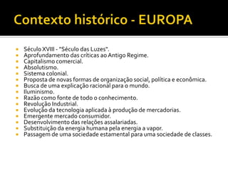 Contexto histórico - EUROPASéculo XVIII - "Século das Luzes".Aprofundamento das críticas ao Antigo Regime.Capitalismo comercial.Absolutismo.Sistema colonial.Proposta de novas formas de organização social, política e econômica. Busca de uma explicação racional para o mundo.Iluminismo. Razão como fonte de todo o conhecimento. Revolução Industrial.Evolução da tecnologia aplicada à produção de mercadorias.Emergente mercado consumidor.Desenvolvimento das relações assalariadas.Substituição da energia humana pela energia a vapor.Passagem de uma sociedade estamental para uma sociedade de classes.