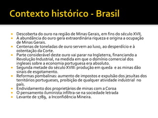 Contexto histórico - BrasilDescoberta do ouro na região de Minas Gerais, em fins do século XVII, A abundância do ouro gera extraordinária riqueza e origina a ocupação de Minas Gerais. Centenas de toneladas de ouro servem ao luxo, ao desperdício e à ostentação da Corte. Parte considerável deste ouro vai parar na Inglaterra, financiando a Revolução Industrial, na medida em que o domínio comercial dos ingleses sobre a economia portuguesa era absoluto. Segunda metade do século XVIII: produção em queda  e as minas dão sinais de esgotamento. Reformas pombalinas: aumento de impostos e expulsão dos jesuítas dos territórios portugueses, proibição de qualquer atividade industrial  no país. Endividamento dos proprietários de minas com a Coroa O pensamento iluminista infiltra-se na sociedade letrada Levante de 1789,  a Inconfidência Mineira.