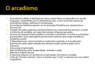 O arcadismoO arcadismo reflete a ideologia da classe aristocrática em decadência e da alta burguesia, insatisfeitas com o absolutismo real,  e com as formas sociais de convivência rígidas, artificiais e complicadas. As mudanças estéticas apoiam-se na revolução filosófica que representou o Iluminismo. O poder da razão suplanta o sentimentalismo ou irracionalismo barroco: a razão é sinônimo de verdade, em lugar das crenças religiosas passadas. As luzes do esclarecimento ajudam os homens a entender o mundo e a combater preconceitos. É por oposição ao pensamento anterior que surge a tendência simplificar a arte. O Neoclassicismo, como também é conhecido o período, é marcado pelo domínio da razão, pela imitação dos clássicos e pela aproximação com a natureza.A busca da simplicidade. Não há diferença entre simplicidade, verdade e razão. Retorno à ordem natural. A natureza adquire um sentido de simplicidade, harmonia e verdade. Culto do "homem natural", isto é, o homem que "imita" a natureza em sua ordem e equilíbrio; 