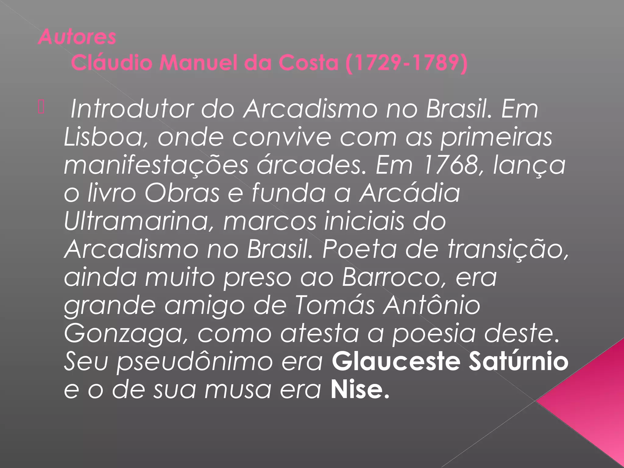 Autores
Cláudio Manuel da Costa (1729-1789)
 Introdutor do Arcadismo no Brasil. Em
Lisboa, onde convive com as primeiras
manifestações árcades. Em 1768, lança
o livro Obras e funda a Arcádia
Ultramarina, marcos iniciais do
Arcadismo no Brasil. Poeta de transição,
ainda muito preso ao Barroco, era
grande amigo de Tomás Antônio
Gonzaga, como atesta a poesia deste.
Seu pseudônimo era Glauceste Satúrnio
e o de sua musa era Nise.
 