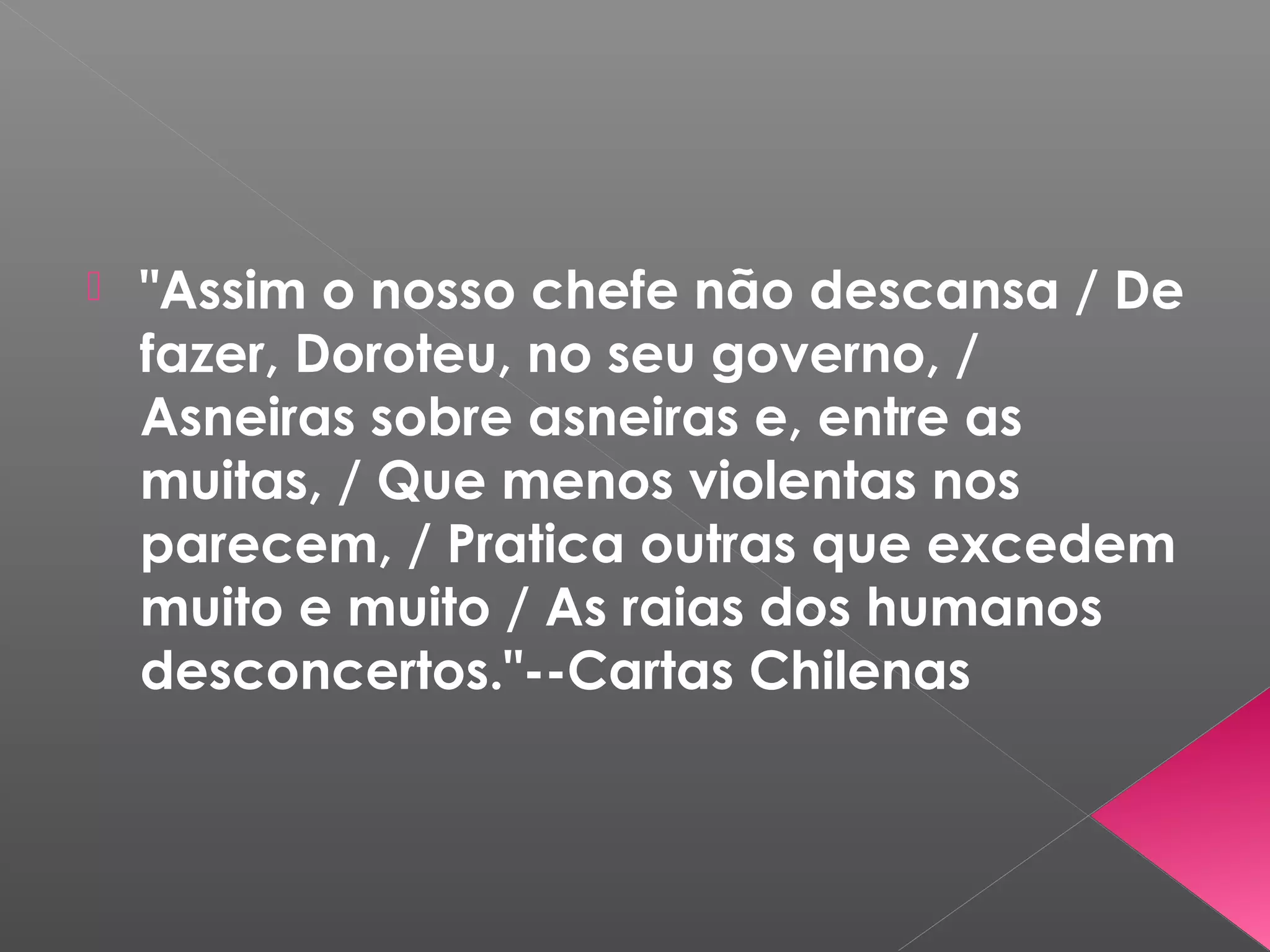  "Assim o nosso chefe não descansa / De
fazer, Doroteu, no seu governo, /
Asneiras sobre asneiras e, entre as
muitas, / Que menos violentas nos
parecem, / Pratica outras que excedem
muito e muito / As raias dos humanos
desconcertos."--Cartas Chilenas
 
