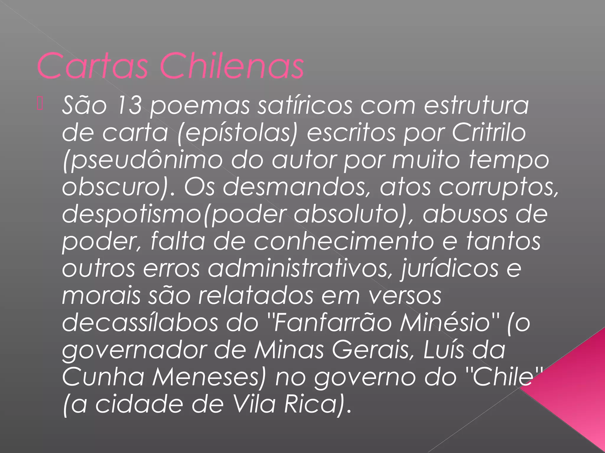 Cartas Chilenas
 São 13 poemas satíricos com estrutura
de carta (epístolas) escritos por Critrilo
(pseudônimo do autor por muito tempo
obscuro). Os desmandos, atos corruptos,
despotismo(poder absoluto), abusos de
poder, falta de conhecimento e tantos
outros erros administrativos, jurídicos e
morais são relatados em versos
decassílabos do "Fanfarrão Minésio" (o
governador de Minas Gerais, Luís da
Cunha Meneses) no governo do "Chile"
(a cidade de Vila Rica).
 