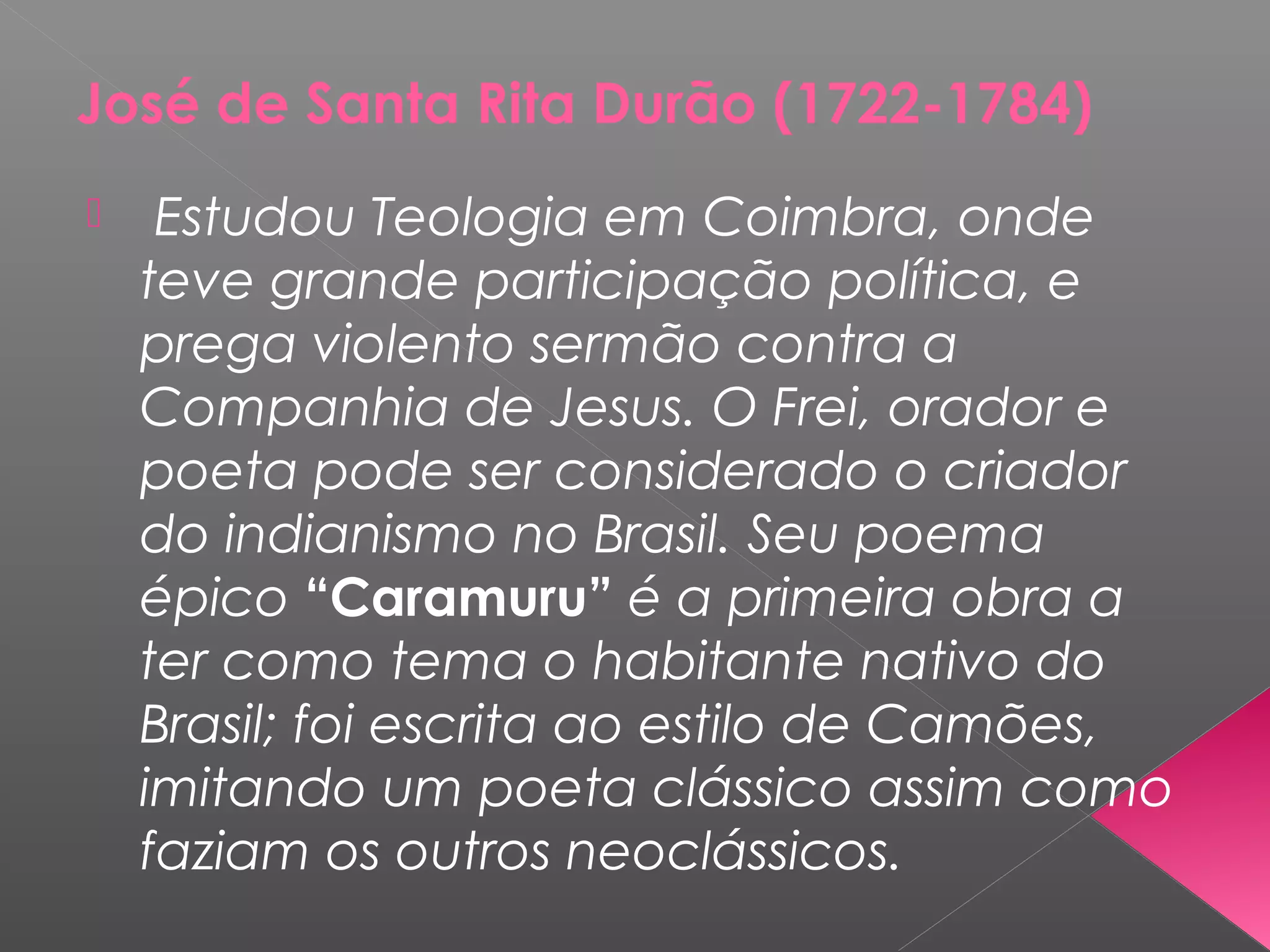 José de Santa Rita Durão (1722-1784)
 Estudou Teologia em Coimbra, onde
teve grande participação política, e
prega violento sermão contra a
Companhia de Jesus. O Frei, orador e
poeta pode ser considerado o criador
do indianismo no Brasil. Seu poema
épico “Caramuru” é a primeira obra a
ter como tema o habitante nativo do
Brasil; foi escrita ao estilo de Camões,
imitando um poeta clássico assim como
faziam os outros neoclássicos.
 