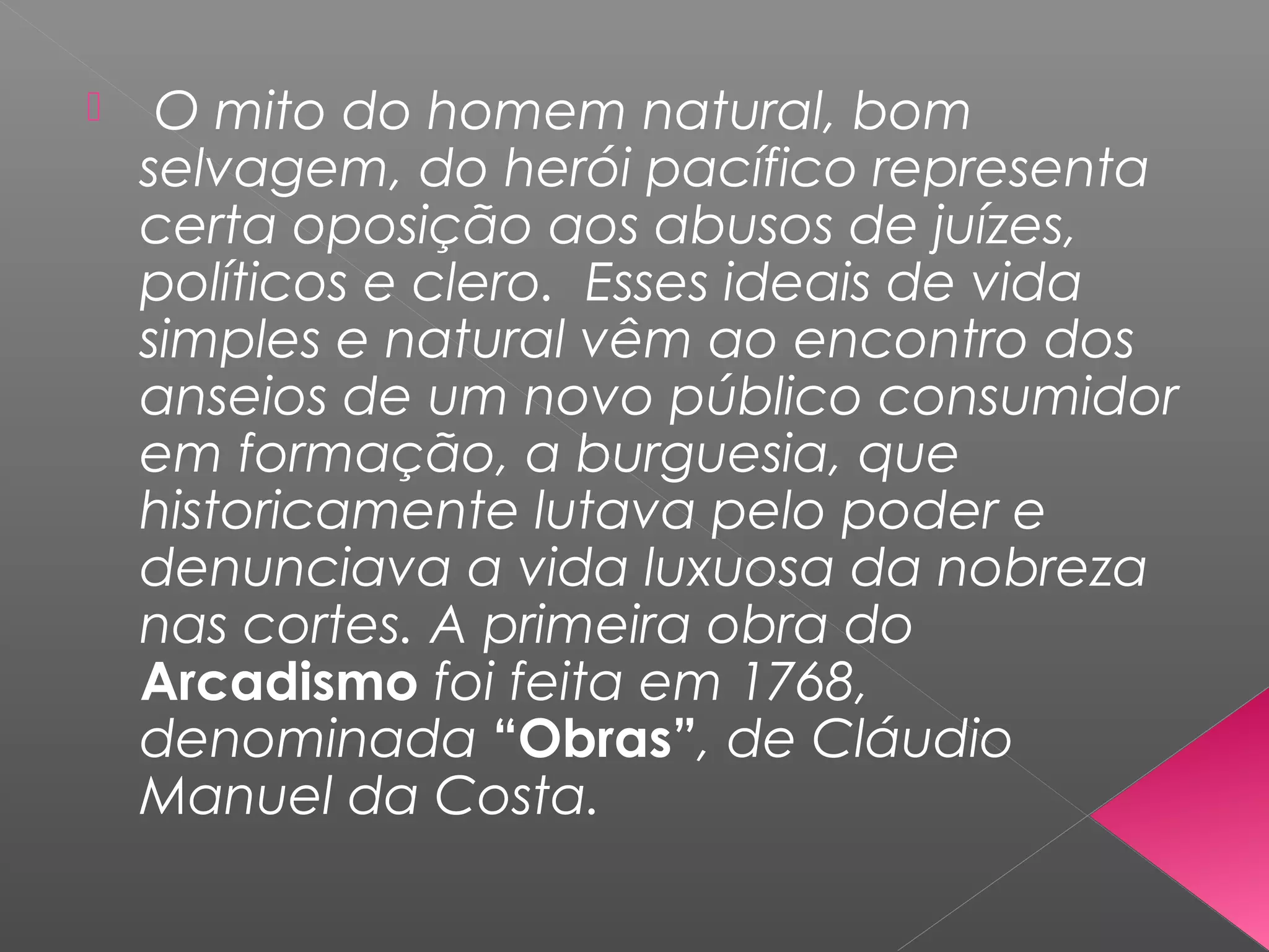  O mito do homem natural, bom
selvagem, do herói pacífico representa
certa oposição aos abusos de juízes,
políticos e clero. Esses ideais de vida
simples e natural vêm ao encontro dos
anseios de um novo público consumidor
em formação, a burguesia, que
historicamente lutava pelo poder e
denunciava a vida luxuosa da nobreza
nas cortes. A primeira obra do
Arcadismo foi feita em 1768,
denominada “Obras”, de Cláudio
Manuel da Costa.
 