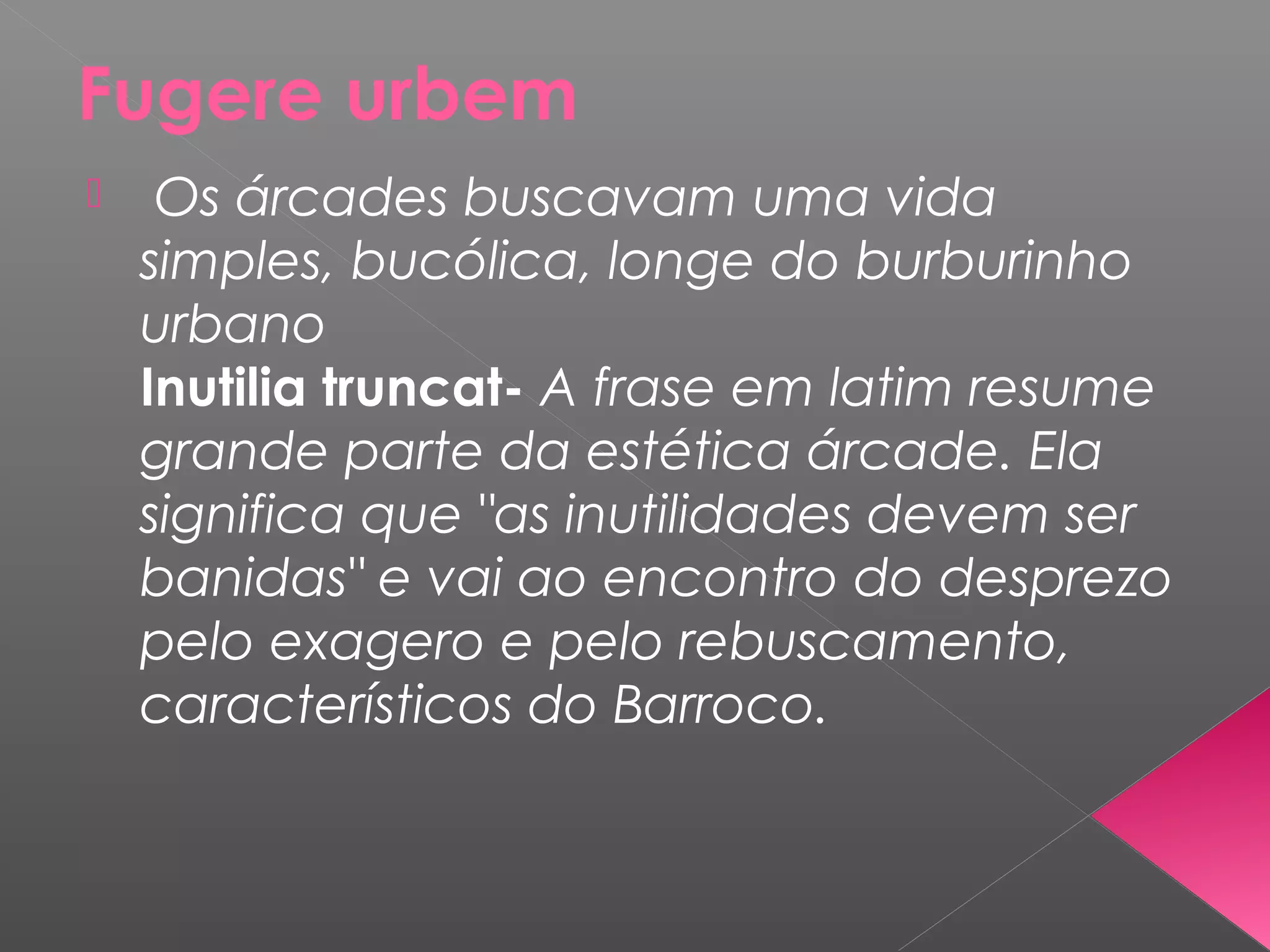 Fugere urbem
 Os árcades buscavam uma vida
simples, bucólica, longe do burburinho
urbano
Inutilia truncat- A frase em latim resume
grande parte da estética árcade. Ela
significa que "as inutilidades devem ser
banidas" e vai ao encontro do desprezo
pelo exagero e pelo rebuscamento,
característicos do Barroco.
 