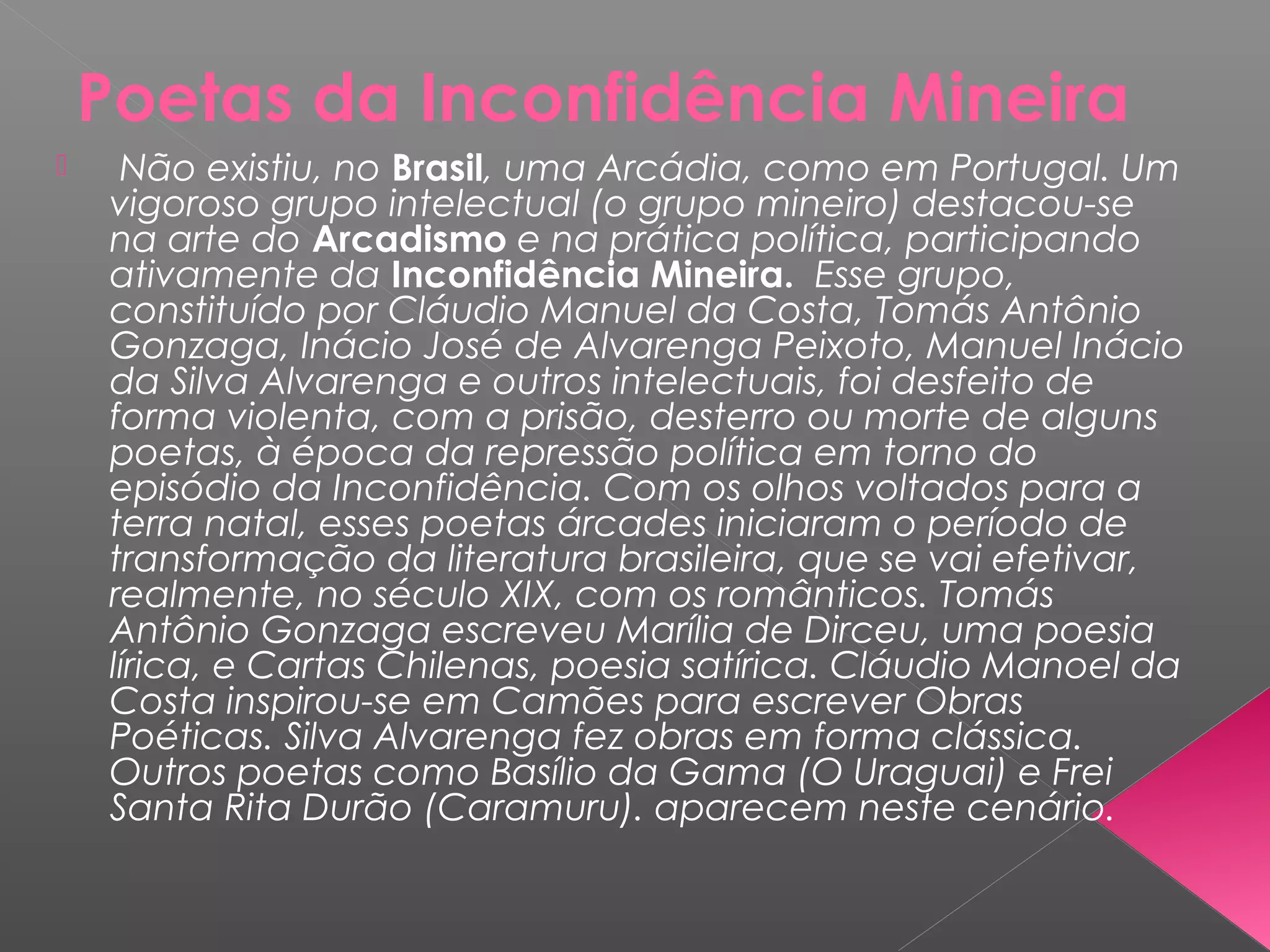 Poetas da Inconfidência Mineira
 Não existiu, no Brasil, uma Arcádia, como em Portugal. Um
vigoroso grupo intelectual (o grupo mineiro) destacou-se
na arte do Arcadismo e na prática política, participando
ativamente da Inconfidência Mineira. Esse grupo,
constituído por Cláudio Manuel da Costa, Tomás Antônio
Gonzaga, Inácio José de Alvarenga Peixoto, Manuel Inácio
da Silva Alvarenga e outros intelectuais, foi desfeito de
forma violenta, com a prisão, desterro ou morte de alguns
poetas, à época da repressão política em torno do
episódio da Inconfidência. Com os olhos voltados para a
terra natal, esses poetas árcades iniciaram o período de
transformação da literatura brasileira, que se vai efetivar,
realmente, no século XIX, com os românticos. Tomás
Antônio Gonzaga escreveu Marília de Dirceu, uma poesia
lírica, e Cartas Chilenas, poesia satírica. Cláudio Manoel da
Costa inspirou-se em Camões para escrever Obras
Poéticas. Silva Alvarenga fez obras em forma clássica.
Outros poetas como Basílio da Gama (O Uraguai) e Frei
Santa Rita Durão (Caramuru). aparecem neste cenário.
 