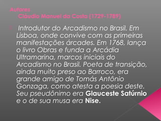 Autores
Cláudio Manuel da Costa (1729-1789)
 Introdutor do Arcadismo no Brasil. Em
Lisboa, onde convive com as primeiras
manifestações árcades. Em 1768, lança
o livro Obras e funda a Arcádia
Ultramarina, marcos iniciais do
Arcadismo no Brasil. Poeta de transição,
ainda muito preso ao Barroco, era
grande amigo de Tomás Antônio
Gonzaga, como atesta a poesia deste.
Seu pseudônimo era Glauceste Satúrnio
e o de sua musa era Nise.
 