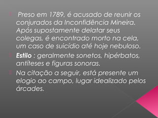  Preso em 1789, é acusado de reunir os
conjurados da Inconfidência Mineira.
Após supostamente delatar seus
colegas, é encontrado morto na cela,
um caso de suicídio até hoje nebuloso.
 Estilo : geralmente sonetos, hipérbatos,
antíteses e figuras sonoras.
 Na citação a seguir, está presente um
elogio ao campo, lugar idealizado pelos
árcades.
 