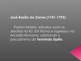  José Basílio da Gama (1741-1795)
 Poeta mineiro, estudou com os
Jesuítas no RJ. Em Roma e ingressou na
Arcádia Romana, adotando o
pseudônimo de Termindo Sipílio.
 