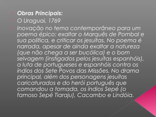  Obras Principais:
 O Uraguai, 1769
 Inovação no tema contemporâneo para um
poema épico: exaltar o Marquês de Pombal e
sua política, e criticar os jesuítas. No poema é
narrada, apesar de ainda exaltar a natureza
(que não chega a ser bucólica) e o bom
selvagem (instigados pelos jesuítas espanhóis),
a luta de portugueses e espanhóis contra os
índios dos Sete Povos das Missões. No drama
principal, além dos personagens jesuítas
caricaturados e do herói português que
comandou a tomada, os índios Sepé (o
famoso Sepé Tiaraju), Cacambo e Lindóia.
 