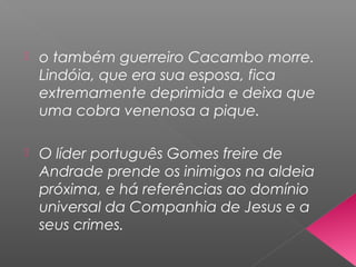  o também guerreiro Cacambo morre.
Lindóia, que era sua esposa, fica
extremamente deprimida e deixa que
uma cobra venenosa a pique.
 O líder português Gomes freire de
Andrade prende os inimigos na aldeia
próxima, e há referências ao domínio
universal da Companhia de Jesus e a
seus crimes.
 