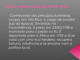 Tomás Antônio Gonzaga (1744-1810)
 Conhecedor dos princípios iluministas,
ocupa, em Vila Rica, o cargo de ouvidor
(juiz da época). Envolvido na
Inconfidência, é preso em 23/05/1789 e
mandado para a prisão no RJ. É
deportado para a África em 1792 e lá se
casa com uma rica herdeira, recupera
fortuna, influências e se envolve com a
política local.
 