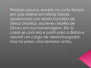  Produziu pouco, exceto no curto tempo
em que esteve em Minas Gerais.
Apaixonado por Maria Dorotéia de
Seixas (Marília), escreveu Marília de
Dirceu em sua homenagem. Ele ia
casar-se com ela e partir para a Bahia e
assumir um cargo de desembargador,
mas foi preso uma semana antes.
 