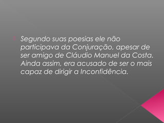  Segundo suas poesias ele não
participava da Conjuração, apesar de
ser amigo de Cláudio Manuel da Costa.
Ainda assim, era acusado de ser o mais
capaz de dirigir a Inconfidência.
 
