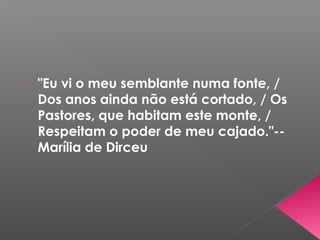  "Eu vi o meu semblante numa fonte, /
Dos anos ainda não está cortado, / Os
Pastores, que habitam este monte, /
Respeitam o poder de meu cajado."--
Marília de Dirceu
 