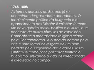  1768-1808
 As formas artísticas do Barroco já se
encontram desgastadas e decadentes. O
fortalecimento político da burguesia e o
aparecimento dos filósofos iluministas formam
um novo quadro social, político e cultural, que
necessita de outras fórmulas de expressão.
Combate-se a mentalidade religiosa criada
pela Contrarreforma. A busca do campo pela
arte é uma forma de resgate de um bem
perdido pelo surgimento das cidades. Assim
justifica-se como principal característica o
bucolismo, elevando a vida despreocupada
e idealizada no campo.
 