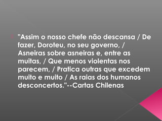  "Assim o nosso chefe não descansa / De
fazer, Doroteu, no seu governo, /
Asneiras sobre asneiras e, entre as
muitas, / Que menos violentas nos
parecem, / Pratica outras que excedem
muito e muito / As raias dos humanos
desconcertos."--Cartas Chilenas
 