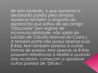  ter sido injuriado, o que aumenta a
declarada paixão pela amada.
Aparece também a angústia da
separação que sofreu de seu amigo
"Glauceste" (em regime de
incomunicabilidade, não sabia do
suicídio de Cláudio Manuel da Costa.).
A terceira parte não possui apenas suas
8 liras; tem também sonetos e outras
formas de poesia. Mas apenas as 8 liras
possuem referências a Marília e quando
elas acabam, começam a aparecer
outras poesias de "Dirceu".
 