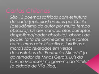 Cartas Chilenas
 São 13 poemas satíricos com estrutura
de carta (epístolas) escritos por Critrilo
(pseudônimo do autor por muito tempo
obscuro). Os desmandos, atos corruptos,
despotismo(poder absoluto), abusos de
poder, falta de conhecimento e tantos
outros erros administrativos, jurídicos e
morais são relatados em versos
decassílabos do "Fanfarrão Minésio" (o
governador de Minas Gerais, Luís da
Cunha Meneses) no governo do "Chile"
(a cidade de Vila Rica).
 