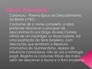 Obras Principais:
 Caramuru - Poema Épico do Descobrimento
da Bahia (1781)
 Conforme diz o nome completo, a obra
pretende descrever o processo de
descobrimento por Diogo Álvares Correia,
vítima de um naufrágio no litoral baiano. Há
uma exaltação da terra brasileira, com
descrições que lembram a literatura
informativa do Quinhentismo. Apesar da
influência camoniana, não se usa a mitologia
pagã. Registra os costumes tribais dos índios,
além de descrever a fauna e a flora brasileiras.
 