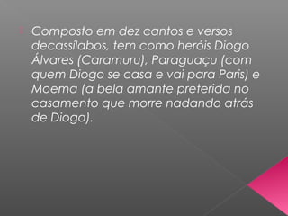  Composto em dez cantos e versos
decassílabos, tem como heróis Diogo
Álvares (Caramuru), Paraguaçu (com
quem Diogo se casa e vai para Paris) e
Moema (a bela amante preterida no
casamento que morre nadando atrás
de Diogo).
 
