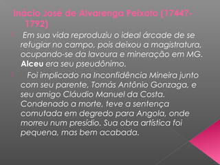 Inácio José de Alvarenga Peixoto (1744?-
1792)
 Em sua vida reproduziu o ideal árcade de se
refugiar no campo, pois deixou a magistratura,
ocupando-se da lavoura e mineração em MG.
Alceu era seu pseudônimo.
 Foi implicado na Inconfidência Mineira junto
com seu parente, Tomás Antônio Gonzaga, e
seu amigo Cláudio Manuel da Costa.
Condenado a morte, teve a sentença
comutada em degredo para Angola, onde
morreu num presídio. Sua obra artística foi
pequena, mas bem acabada.
 
