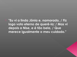  "Eu vi a linda Jônia e, namorado, / Fiz
logo voto eterno de querê-la; / Mas vi
depois a Nise, e é tão bela, / Que
merece igualmente o meu cuidado."
 
