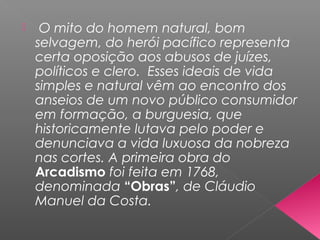  O mito do homem natural, bom
selvagem, do herói pacífico representa
certa oposição aos abusos de juízes,
políticos e clero. Esses ideais de vida
simples e natural vêm ao encontro dos
anseios de um novo público consumidor
em formação, a burguesia, que
historicamente lutava pelo poder e
denunciava a vida luxuosa da nobreza
nas cortes. A primeira obra do
Arcadismo foi feita em 1768,
denominada “Obras”, de Cláudio
Manuel da Costa.
 