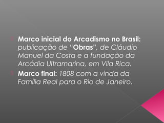  Marco inicial do Arcadismo no Brasil:
publicação de “Obras”, de Cláudio
Manuel da Costa e a fundação da
Arcádia Ultramarina, em Vila Rica.
 Marco final: 1808 com a vinda da
Família Real para o Rio de Janeiro.
 