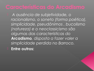 Características do Arcadismo
 A ausência de subjetividade, o
racionalismo, o soneto (forma poética),
simplicidade, pseudônimos , bucolismo
(natureza) e o neoclassicismo são
algumas das características do
Arcadismo, disposta a fazer valer a
simplicidade perdida no Barroco.
 Entre outros:
 