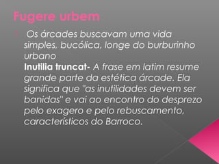 Fugere urbem
 Os árcades buscavam uma vida
simples, bucólica, longe do burburinho
urbano
Inutilia truncat- A frase em latim resume
grande parte da estética árcade. Ela
significa que "as inutilidades devem ser
banidas" e vai ao encontro do desprezo
pelo exagero e pelo rebuscamento,
característicos do Barroco.
 