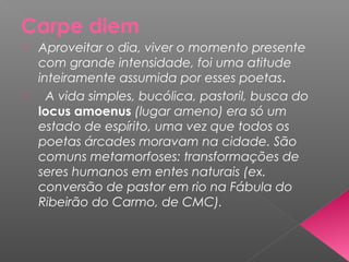 Carpe diem
 Aproveitar o dia, viver o momento presente
com grande intensidade, foi uma atitude
inteiramente assumida por esses poetas.
 A vida simples, bucólica, pastoril, busca do
locus amoenus (lugar ameno) era só um
estado de espírito, uma vez que todos os
poetas árcades moravam na cidade. São
comuns metamorfoses: transformações de
seres humanos em entes naturais (ex.
conversão de pastor em rio na Fábula do
Ribeirão do Carmo, de CMC).
 