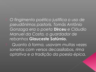  O fingimento poético justifica o uso de
pseudônimos pastoris. Tomás Antônio
Gonzaga era o poeta Dirceu e Cláudio
Manuel da Costa, o guardador de
rebanhos Glauceste Satúrnio.
 Quanto à forma, usavam muitas vezes
sonetos com versos decassílabos, rima
optativa e a tradição da poesia épica.
 