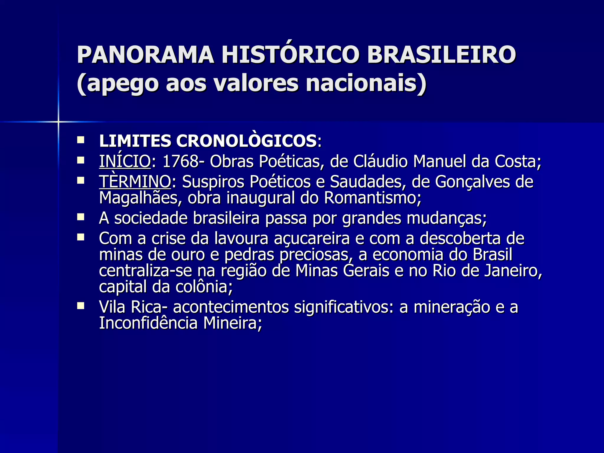 PANORAMA HISTÓRICO BRASILEIRO (apego aos valores nacionais) LIMITES CRONOLÒGICOS : INÍCIO : 1768- Obras Poéticas, de Cláudio Manuel da Costa; TÈRMINO : Suspiros Poéticos e Saudades, de Gonçalves de Magalhães, obra inaugural do Romantismo; A sociedade brasileira passa por grandes mudanças; Com a crise da lavoura açucareira e com a descoberta de minas de ouro e pedras preciosas, a economia do Brasil centraliza-se na região de Minas Gerais e no Rio de Janeiro, capital da colônia; Vila Rica- acontecimentos significativos: a mineração e a Inconfidência Mineira; 