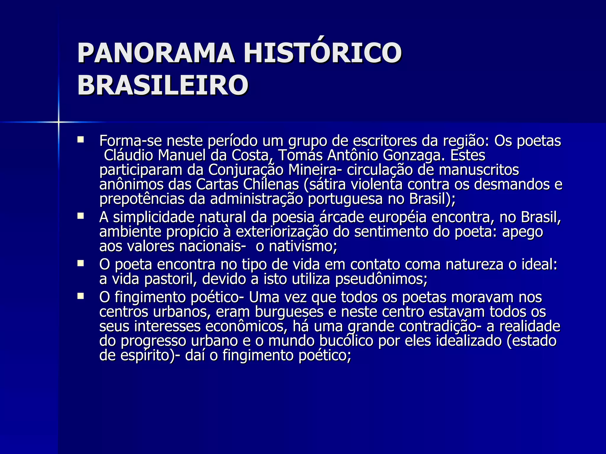 PANORAMA HISTÓRICO BRASILEIRO Forma-se neste período um grupo de escritores da região: Os poetas  Cláudio Manuel da Costa, Tomás Antônio Gonzaga. Estes participaram da Conjuração Mineira- circulação de manuscritos anônimos das Cartas Chilenas (sátira violenta contra os desmandos e prepotências da administração portuguesa no Brasil); A simplicidade natural da poesia árcade européia encontra, no Brasil, ambiente propício à exteriorização do sentimento do poeta: apego aos valores nacionais-  o nativismo; O poeta encontra no tipo de vida em contato coma natureza o ideal: a vida pastoril, devido a isto utiliza pseudônimos; O fingimento poético- Uma vez que todos os poetas moravam nos centros urbanos, eram burgueses e neste centro estavam todos os seus interesses econômicos, há uma grande contradição- a realidade do progresso urbano e o mundo bucólico por eles idealizado (estado de espírito)- daí o fingimento poético;  