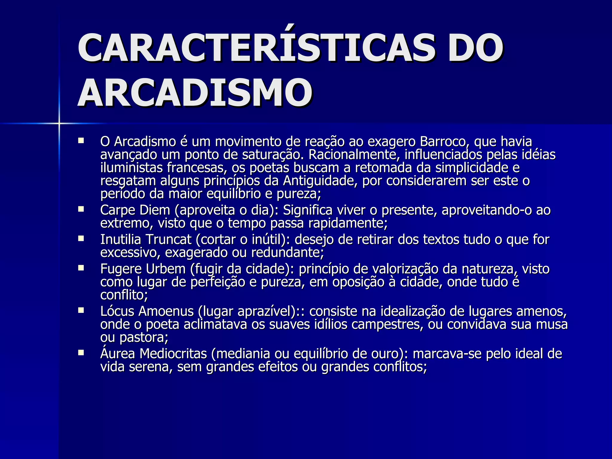 CARACTERÍSTICAS DO ARCADISMO O Arcadismo é um movimento de reação ao exagero Barroco, que havia avançado um ponto de saturação. Racionalmente, influenciados pelas idéias iluministas francesas, os poetas buscam a retomada da simplicidade e resgatam alguns princípios da Antiguidade, por considerarem ser este o período da maior equilíbrio e pureza; Carpe Diem (aproveita o dia): Significa viver o presente, aproveitando-o ao extremo, visto que o tempo passa rapidamente; Inutilia Truncat (cortar o inútil): desejo de retirar dos textos tudo o que for excessivo, exagerado ou redundante; Fugere Urbem (fugir da cidade): princípio de valorização da natureza, visto como lugar de perfeição e pureza, em oposição à cidade, onde tudo é conflito; Lócus Amoenus (lugar aprazível):: consiste na idealização de lugares amenos, onde o poeta aclimatava os suaves idílios campestres, ou convidava sua musa ou pastora; Áurea Mediocritas (mediania ou equilíbrio de ouro): marcava-se pelo ideal de vida serena, sem grandes efeitos ou grandes conflitos; 