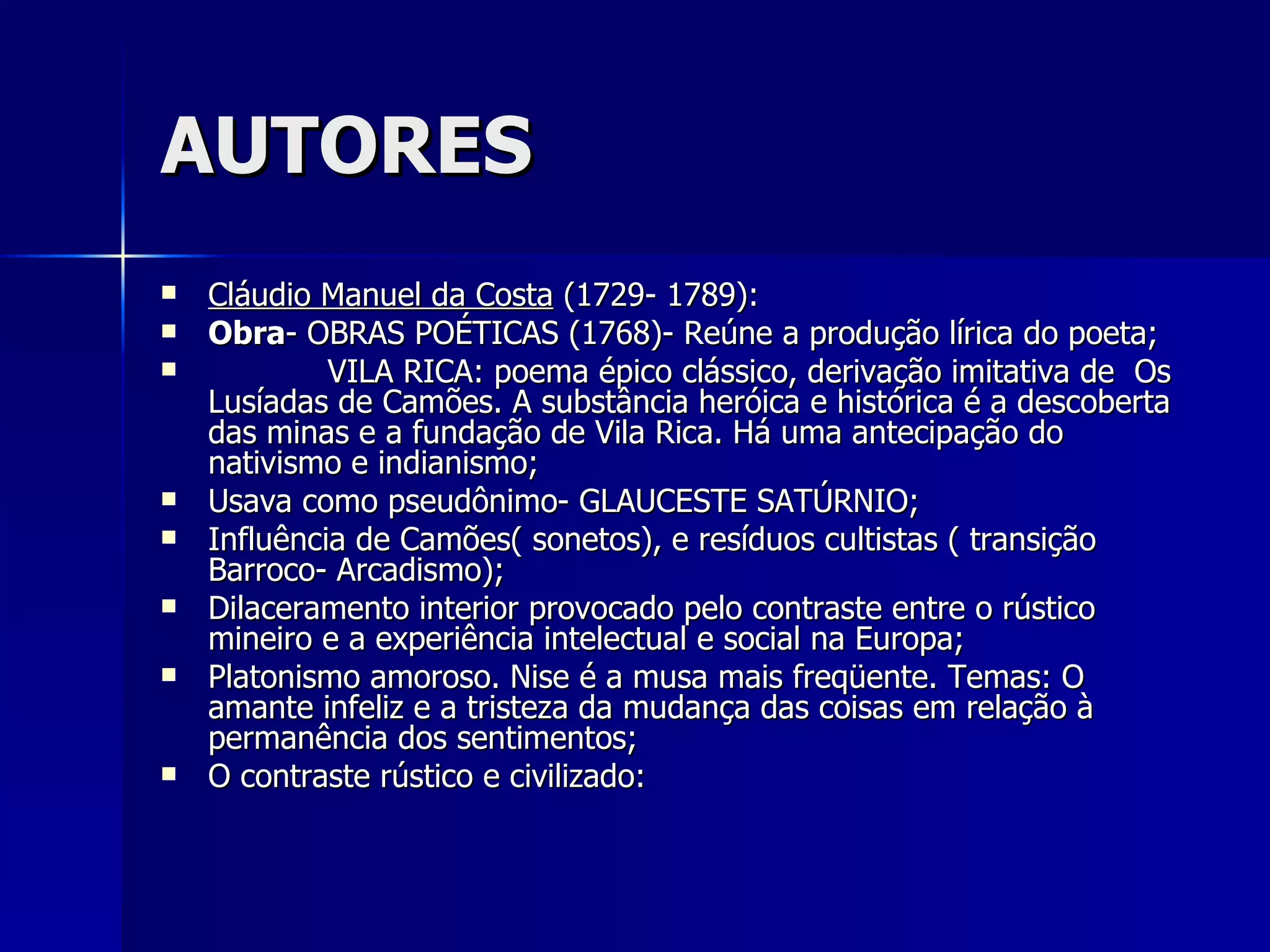 AUTORES Cláudio Manuel da Costa  (1729- 1789): Obra - OBRAS POÉTICAS (1768)- Reúne a produção lírica do poeta; VILA RICA: poema épico clássico, derivação imitativa de  Os Lusíadas de Camões. A substância heróica e histórica é a descoberta das minas e a fundação de Vila Rica. Há uma antecipação do nativismo e indianismo; Usava como pseudônimo- GLAUCESTE SATÚRNIO; Influência de Camões( sonetos), e resíduos cultistas ( transição Barroco- Arcadismo); Dilaceramento interior provocado pelo contraste entre o rústico mineiro e a experiência intelectual e social na Europa; Platonismo amoroso. Nise é a musa mais freqüente. Temas: O amante infeliz e a tristeza da mudança das coisas em relação à permanência dos sentimentos; O contraste rústico e civilizado: 