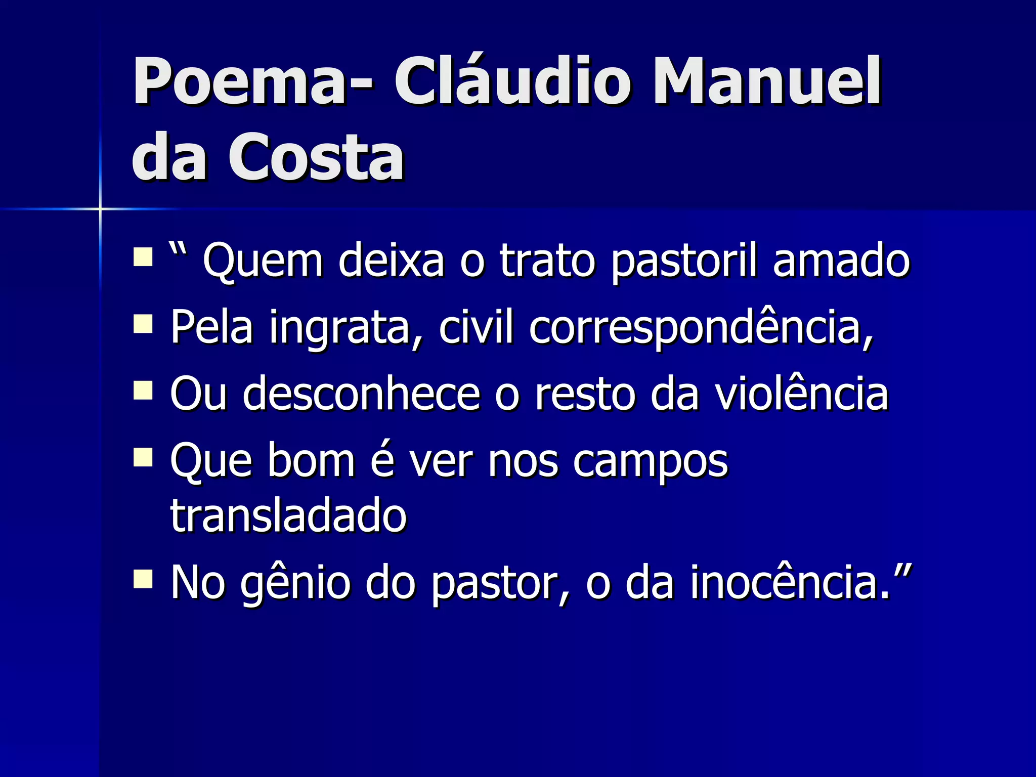 Poema- Cláudio Manuel da Costa “ Quem deixa o trato pastoril amado Pela ingrata, civil correspondência, Ou desconhece o resto da violência Que bom é ver nos campos transladado No gênio do pastor, o da inocência.” 