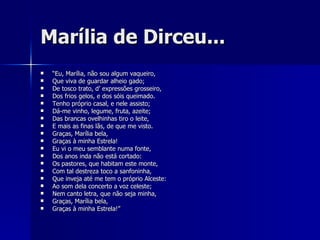 Marília de Dirceu... “ Eu, Marília, não sou algum vaqueiro, Que viva de guardar alheio gado; De tosco trato, d’ expressões grosseiro, Dos frios gelos, e dos sóis queimado. Tenho próprio casal, e nele assisto; Dá-me vinho, legume, fruta, azeite; Das brancas ovelhinhas tiro o leite, E mais as finas lãs, de que me visto. Graças, Marília bela, Graças à minha Estrela! Eu vi o meu semblante numa fonte, Dos anos inda não está cortado: Os pastores, que habitam este monte, Com tal destreza toco a sanfoninha, Que inveja até me tem o próprio Alceste: Ao som dela concerto a voz celeste; Nem canto letra, que não seja minha, Graças, Marília bela, Graças à minha Estrela!” 