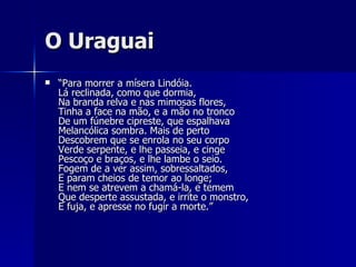 O Uraguai “ Para morrer a mísera Lindóia. Lá reclinada, como que dormia, Na branda relva e nas mimosas flores, Tinha a face na mão, e a mão no tronco De um fúnebre cipreste, que espalhava Melancólica sombra. Mais de perto Descobrem que se enrola no seu corpo Verde serpente, e lhe passeia, e cinge Pescoço e braços, e lhe lambe o seio. Fogem de a ver assim, sobressaltados, E param cheios de temor ao longe; E nem se atrevem a chamá-la, e temem Que desperte assustada, e irrite o monstro, E fuja, e apresse no fugir a morte.” 