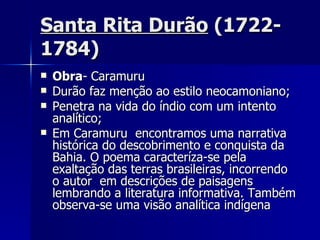 Santa Rita Durão  (1722- 1784) Obra - Caramuru Durão faz menção ao estilo neocamoniano; Penetra na vida do índio com um intento analítico; Em Caramuru  encontramos uma narrativa histórica do descobrimento e conquista da Bahia. O poema caracteríza-se pela exaltação das terras brasileiras, incorrendo o autor  em descrições de paisagens lembrando a literatura informativa. Também observa-se uma visão analítica indígena  