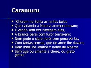 Caramuru “ Choram na Bahia as ninfas belas Que nadando a Moema acompanhavam; E vendo sem dor navegam elas, À branca parai com furor tornavam: Nem pode o claro herói sem pena vê-las, Com tantas provas, que de amor lhe davam; Nem mais lhe lembre o nome de Moema Sem que ou amante a chore, ou grato gema.” 