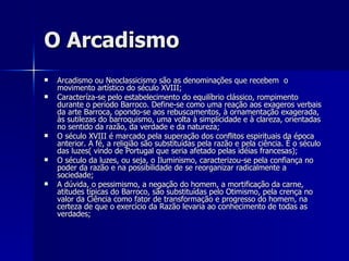 O Arcadismo Arcadismo ou Neoclassicismo são as denominações que recebem  o movimento artístico do século XVIII; Caracteríza-se pelo estabelecimento do equilíbrio clássico, rompimento durante o período Barroco. Define-se como uma reação aos exageros verbais da arte Barroca, opondo-se aos rebuscamentos, à ornamentação exagerada, às sutilezas do barroquismo, uma volta à simplicidade e à clareza, orientadas no sentido da razão, da verdade e da natureza; O século XVIII é marcado pela superação dos conflitos espirituais da época anterior. A fé, a religião são substituídas pela razão e pela ciência. È o século das luzes( vindo de Portugal que seria afetado pelas idéias francesas); O século da luzes, ou seja, o Iluminismo, caracterizou-se pela confiança no poder da razão e na possibilidade de se reorganizar radicalmente a sociedade; A dúvida, o pessimismo, a negação do homem, a mortificação da carne, atitudes típicas do Barroco, são substituídas pelo Otimismo, pela crença no valor da Ciência como fator de transformação e progresso do homem, na certeza de que o exercício da Razão levaria ao conhecimento de todas as verdades; 