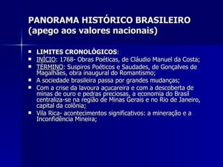 PANORAMA HISTÓRICO BRASILEIRO (apego aos valores nacionais) LIMITES CRONOLÒGICOS : INÍCIO : 1768- Obras Poéticas, de Cláudio Manuel da Costa; TÈRMINO : Suspiros Poéticos e Saudades, de Gonçalves de Magalhães, obra inaugural do Romantismo; A sociedade brasileira passa por grandes mudanças; Com a crise da lavoura açucareira e com a descoberta de minas de ouro e pedras preciosas, a economia do Brasil centraliza-se na região de Minas Gerais e no Rio de Janeiro, capital da colônia; Vila Rica- acontecimentos significativos: a mineração e a Inconfidência Mineira; 
