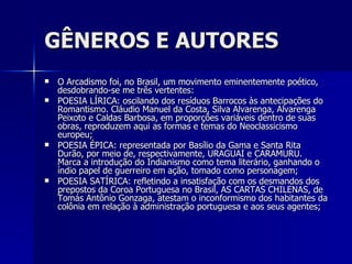 GÊNEROS E AUTORES O Arcadismo foi, no Brasil, um movimento eminentemente poético, desdobrando-se me três vertentes: POESIA LÍRICA: oscilando dos resíduos Barrocos às antecipações do Romantismo. Cláudio Manuel da Costa, Silva Alvarenga, Alvarenga Peixoto e Caldas Barbosa, em proporções variáveis dentro de suas obras, reproduzem aqui as formas e temas do Neoclassicismo europeu; POESIA ÉPICA: representada por Basílio da Gama e Santa Rita Durão, por meio de, respectivamente, URAGUAI e CARAMURU. Marca a introdução do Indianismo como tema literário, ganhando o índio papel de guerreiro em ação, tomado como personagem; POESIA SATÍRICA: refletindo a insatisfação com os desmandos dos prepostos da Coroa Portuguesa no Brasil, AS CARTAS CHILENAS, de Tomás Antônio Gonzaga, atestam o inconformismo dos habitantes da colônia em relação à administração portuguesa e aos seus agentes; 