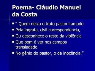 Poema- Cláudio Manuel da Costa “ Quem deixa o trato pastoril amado Pela ingrata, civil correspondência, Ou desconhece o resto da violência Que bom é ver nos campos transladado No gênio do pastor, o da inocência.” 