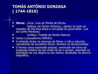 TOMÁS ANTÔNIO GONZAGA ( 1744-1810) Obras-   Lírica- Liras de Marília de Dirceu. Satírica- As Cartas Chilenas.(  poema na qual um morador de Vila Rica ataca a corrupção do governador  Luis da Cunha Menezes) Jurídica- Tratado de Direito Natural; Usava o pseudônimo DIRCEU; A imitação direta na natureza de Minas, e não a natureza reproduzida do bucolismo Greco- Romano ou Renascentista; O lirismo como expressão pessoal, construído em torno da produção artística de seu modo de ser e pensar, inspirado na estilização de sua alegria ou seu drama, decalcado no alicerce biográfico; 