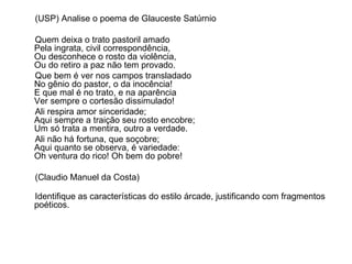 (USP) Analise o poema de Glauceste Satúrnio Quem deixa o trato pastoril amado Pela ingrata, civil correspondência, Ou desconhece o rosto da violência, Ou do retiro a paz não tem provado. Que bem é ver nos campos transladado No gênio do pastor, o da inocência! E que mal é no trato, e na aparência Ver sempre o cortesão dissimulado! Ali respira amor sinceridade; Aqui sempre a traição seu rosto encobre; Um só trata a mentira, outro a verdade. Ali não há fortuna, que soçobre; Aqui quanto se observa, é variedade: Oh ventura do rico! Oh bem do pobre! (Claudio Manuel da Costa) Identifique as características do estilo árcade, justificando com fragmentos poéticos. 